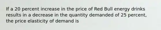 If a 20 percent increase in the price of Red Bull energy drinks results in a decrease in the quantity demanded of 25 percent, the price elasticity of demand is