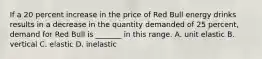 If a 20 percent increase in the price of Red Bull energy drinks results in a decrease in the quantity demanded of 25​ percent, demand for Red Bull is​ _______ in this range. A. unit elastic B. vertical C. elastic D. inelastic