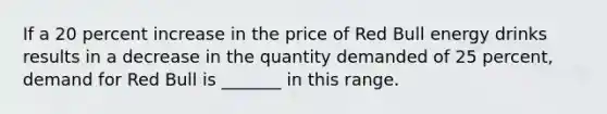 If a 20 percent increase in the price of Red Bull energy drinks results in a decrease in the quantity demanded of 25​ percent, demand for Red Bull is​ _______ in this range.