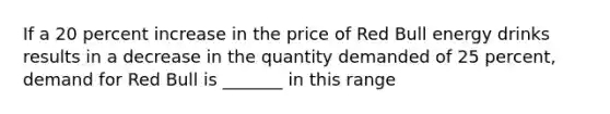 If a 20 percent increase in the price of Red Bull energy drinks results in a decrease in the quantity demanded of 25​ percent, demand for Red Bull is​ _______ in this range