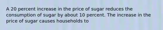 A 20 percent increase in the price of sugar reduces the consumption of sugar by about 10 percent. The increase in the price of sugar causes households to