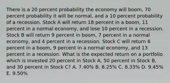 There is a 20 percent probability the economy will boom, 70 percent probability it will be normal, and a 10 percent probability of a recession. Stock A will return 18 percent in a boom, 11 percent in a normal economy, and lose 10 percent in a recession. Stock B will return 9 percent in boom, 7 percent in a normal economy, and 4 percent in a recession. Stock C will return 6 percent in a boom, 9 percent in a normal economy, and 13 percent in a recession. What is the expected return on a portfolio which is invested 20 percent in Stock A, 50 percent in Stock B, and 30 percent in Stock C? A. 7.40% B. 8.25% C. 8.33% D. 9.45% E. 9.50%