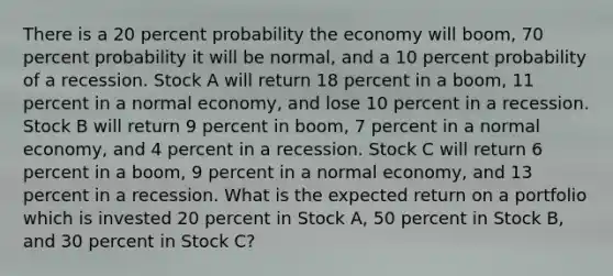 There is a 20 percent probability the economy will boom, 70 percent probability it will be normal, and a 10 percent probability of a recession. Stock A will return 18 percent in a boom, 11 percent in a normal economy, and lose 10 percent in a recession. Stock B will return 9 percent in boom, 7 percent in a normal economy, and 4 percent in a recession. Stock C will return 6 percent in a boom, 9 percent in a normal economy, and 13 percent in a recession. What is the expected return on a portfolio which is invested 20 percent in Stock A, 50 percent in Stock B, and 30 percent in Stock C?