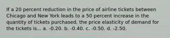 If a 20 percent reduction in the price of airline tickets between Chicago and New York leads to a 50 percent increase in the quantity of tickets purchased, the price elasticity of demand for the tickets is... a. -0.20. b. -0.40. c. -0.50. d. -2.50.