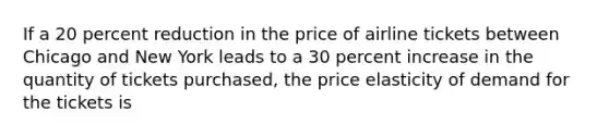 If a 20 percent reduction in the price of airline tickets between Chicago and New York leads to a 30 percent increase in the quantity of tickets purchased, the price elasticity of demand for the tickets is