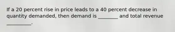 If a 20 percent rise in price leads to a 40 percent decrease in quantity demanded, then demand is ________ and total revenue __________.