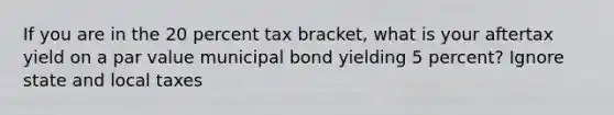 If you are in the 20 percent tax bracket, what is your aftertax yield on a par value municipal bond yielding 5 percent? Ignore state and local taxes