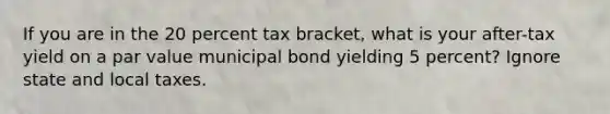 If you are in the 20 percent tax bracket, what is your after-tax yield on a par value municipal bond yielding 5 percent? Ignore state and local taxes.