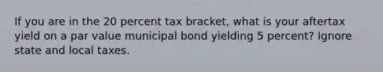 If you are in the 20 percent tax bracket, what is your aftertax yield on a par value municipal bond yielding 5 percent? Ignore state and local taxes.