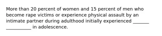 More than 20 percent of women and 15 percent of men who become rape victims or experience physical assault by an intimate partner during adulthood initially experienced _______ ___________ in adolescence.