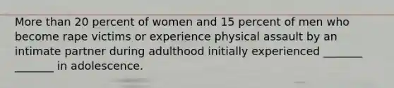 More than 20 percent of women and 15 percent of men who become rape victims or experience physical assault by an intimate partner during adulthood initially experienced _______ _______ in adolescence.