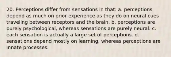 20. Perceptions differ from sensations in that: a. perceptions depend as much on prior experience as they do on neural cues traveling between receptors and the brain. b. perceptions are purely psychological, whereas sensations are purely neural. c. each sensation is actually a large set of perceptions. d. sensations depend mostly on learning, whereas perceptions are innate processes.