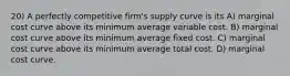 20) A perfectly competitive firm's supply curve is its A) marginal cost curve above its minimum average variable cost. B) marginal cost curve above its minimum average fixed cost. C) marginal cost curve above its minimum average total cost. D) marginal cost curve.