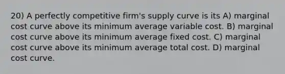 20) A perfectly competitive firm's supply curve is its A) marginal cost curve above its minimum average variable cost. B) marginal cost curve above its minimum average fixed cost. C) marginal cost curve above its minimum average total cost. D) marginal cost curve.