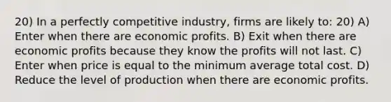 20) In a perfectly competitive industry, firms are likely to: 20) A) Enter when there are economic profits. B) Exit when there are economic profits because they know the profits will not last. C) Enter when price is equal to the minimum average total cost. D) Reduce the level of production when there are economic profits.