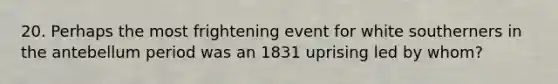 20. Perhaps the most frightening event for white southerners in the antebellum period was an 1831 uprising led by whom?