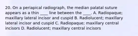 20. On a periapical radiograph, the median palatal suture appears as a thin ____ line between the ____. A. Radiopaque; maxillary lateral incisor and cuspid B. Radiolucent; maxillary lateral incisor and cuspid C. Radiopaque; maxillary central incisors D. Radiolucent; maxillary central incisors