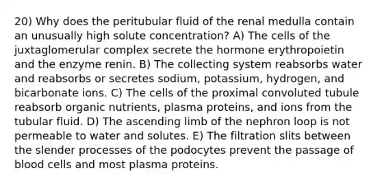 20) Why does the peritubular fluid of the renal medulla contain an unusually high solute concentration? A) The cells of the juxtaglomerular complex secrete the hormone erythropoietin and the enzyme renin. B) The collecting system reabsorbs water and reabsorbs or secretes sodium, potassium, hydrogen, and bicarbonate ions. C) The cells of the proximal convoluted tubule reabsorb organic nutrients, plasma proteins, and ions from the tubular fluid. D) The ascending limb of the nephron loop is not permeable to water and solutes. E) The filtration slits between the slender processes of the podocytes prevent the passage of blood cells and most plasma proteins.