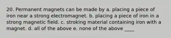 20. Permanent magnets can be made by a. placing a piece of iron near a strong electromagnet. b. placing a piece of iron in a strong magnetic field. c. stroking material containing iron with a magnet. d. all of the above e. none of the above ____