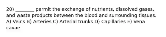 20) ________ permit the exchange of nutrients, dissolved gases, and waste products between the blood and surrounding tissues. A) Veins B) Arteries C) Arterial trunks D) Capillaries E) Vena cavae