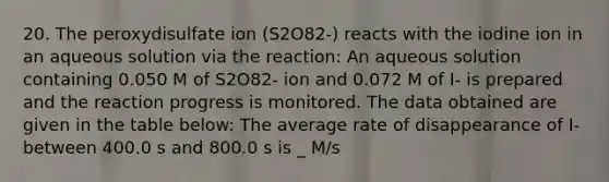 20. The peroxydisulfate ion (S2O82-) reacts with the iodine ion in an aqueous solution via the reaction: An aqueous solution containing 0.050 M of S2O82- ion and 0.072 M of I- is prepared and the reaction progress is monitored. The data obtained are given in the table below: The average rate of disappearance of I- between 400.0 s and 800.0 s is _ M/s