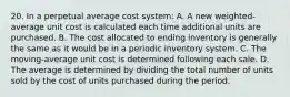 20. In a perpetual average cost system: A. A new weighted-average unit cost is calculated each time additional units are purchased. B. The cost allocated to ending inventory is generally the same as it would be in a periodic inventory system. C. The moving-average unit cost is determined following each sale. D. The average is determined by dividing the total number of units sold by the cost of units purchased during the period.