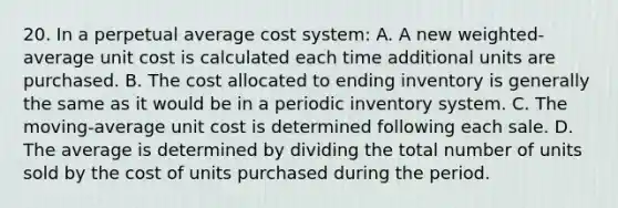 20. In a perpetual average cost system: A. A new weighted-average unit cost is calculated each time additional units are purchased. B. The cost allocated to ending inventory is generally the same as it would be in a periodic inventory system. C. The moving-average unit cost is determined following each sale. D. The average is determined by dividing the total number of units sold by the cost of units purchased during the period.