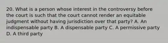 20. What is a person whose interest in the controversy before the court is such that the court cannot render an equitable judgment without having jurisdiction over that party? A. An indispensable party B. A dispensable party C. A permissive party D. A third party