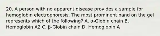 20. A person with no apparent disease provides a sample for hemoglobin electrophoresis. The most prominent band on the gel represents which of the following? A. α-Globin chain B. Hemoglobin A2 C. β-Globin chain D. Hemoglobin A