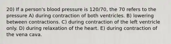 20) If a person's blood pressure is 120/70, the 70 refers to the pressure A) during contraction of both ventricles. B) lowering between contractions. C) during contraction of the left ventricle only. D) during relaxation of the heart. E) during contraction of the vena cava.