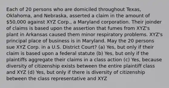 Each of 20 persons who are domiciled throughout Texas, Oklahoma, and Nebraska, asserted a claim in the amount of 50,000 against XYZ Corp., a Maryland corporation. Their joinder of claims is based upon the assertion that fumes from XYZ's plant in Arkansas caused them minor respiratory problems. XYZ's principal place of business is in Maryland. May the 20 persons sue XYZ Corp. in a U.S. District Court? (a) Yes, but only if their claim is based upon a federal statute (b) Yes, but only if the plaintiffs aggregate their claims in a class action (c) Yes, because diversity of citizenship exists between the entire plaintiff class and XYZ (d) Yes, but only if there is diversity of citizenship between the class representative and XYZ