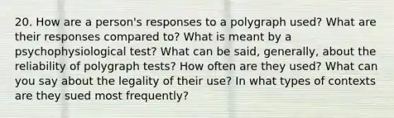 20. How are a person's responses to a polygraph used? What are their responses compared to? What is meant by a psychophysiological test? What can be said, generally, about the reliability of polygra<a href='https://www.questionai.com/knowledge/kCf0MRsaum-ph-test' class='anchor-knowledge'>ph test</a>s? How often are they used? What can you say about the legality of their use? In what types of contexts are they sued most frequently?