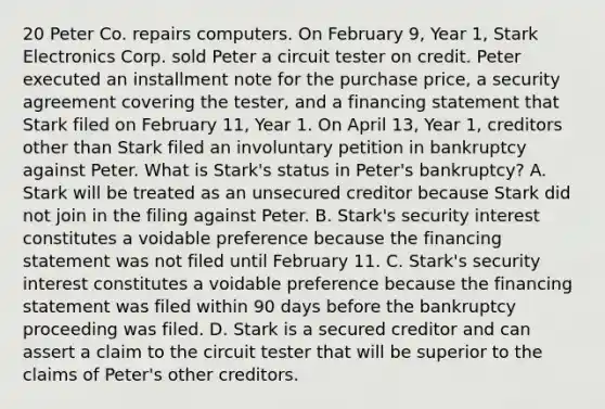 20 Peter Co. repairs computers. On February 9, Year 1, Stark Electronics Corp. sold Peter a circuit tester on credit. Peter executed an installment note for the purchase price, a security agreement covering the tester, and a financing statement that Stark filed on February 11, Year 1. On April 13, Year 1, creditors other than Stark filed an involuntary petition in bankruptcy against Peter. What is Stark's status in Peter's bankruptcy? A. Stark will be treated as an unsecured creditor because Stark did not join in the filing against Peter. B. Stark's security interest constitutes a voidable preference because the financing statement was not filed until February 11. C. Stark's security interest constitutes a voidable preference because the financing statement was filed within 90 days before the bankruptcy proceeding was filed. D. Stark is a secured creditor and can assert a claim to the circuit tester that will be superior to the claims of Peter's other creditors.