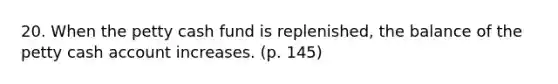 20. When the petty cash fund is replenished, the balance of the petty cash account increases. (p. 145)