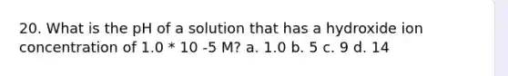 20. What is the pH of a solution that has a hydroxide ion concentration of 1.0 * 10 -5 M? a. 1.0 b. 5 c. 9 d. 14