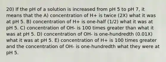 20) If the pH of a solution is increased from pH 5 to pH 7, it means that the A) concentration of H+ is twice (2X) what it was at pH 5. B) concentration of H+ is one-half (1/2) what it was at pH 5. C) concentration of OH- is 100 times greater than what it was at pH 5. D) concentration of OH- is one-hundredth (0.01X) what it was at pH 5. E) concentration of H+ is 100 times greater and the concentration of OH- is one-hundredth what they were at pH 5.