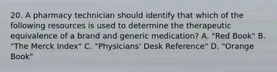 20. A pharmacy technician should identify that which of the following resources is used to determine the therapeutic equivalence of a brand and generic medication? A. "Red Book" B. "The Merck Index" C. "Physicians' Desk Reference" D. "Orange Book"