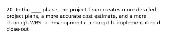 20. In the ____ phase, the project team creates more detailed project plans, a more accurate cost estimate, and a more thorough WBS. a. development c. concept b. implementation d. close-out