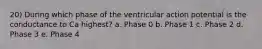 20) During which phase of the ventricular action potential is the conductance to Ca highest? a. Phase 0 b. Phase 1 c. Phase 2 d. Phase 3 e. Phase 4