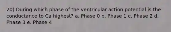 20) During which phase of the ventricular action potential is the conductance to Ca highest? a. Phase 0 b. Phase 1 c. Phase 2 d. Phase 3 e. Phase 4