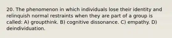 20. The phenomenon in which individuals lose their identity and relinquish normal restraints when they are part of a group is called: A) groupthink. B) cognitive dissonance. C) empathy. D) deindividuation.