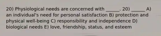 20) Physiological needs are concerned with ______. 20) ______ A) an individual's need for personal satisfaction B) protection and physical well-being C) responsibility and independence D) biological needs E) love, friendship, status, and esteem