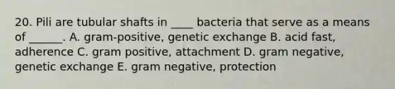 20. Pili are tubular shafts in ____ bacteria that serve as a means of ______. A. gram-positive, genetic exchange B. acid fast, adherence C. gram positive, attachment D. gram negative, genetic exchange E. gram negative, protection