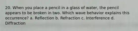 20. When you place a pencil in a glass of water, the pencil appears to be broken in two. Which wave behavior explains this occurrence? a. Reflection b. Refraction c. Interference d. Diffraction