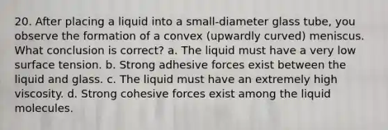 20. After placing a liquid into a small-diameter glass tube, you observe the formation of a convex (upwardly curved) meniscus. What conclusion is correct? a. The liquid must have a very low surface tension. b. Strong adhesive forces exist between the liquid and glass. c. The liquid must have an extremely high viscosity. d. Strong cohesive forces exist among the liquid molecules.