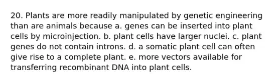 20. Plants are more readily manipulated by genetic engineering than are animals because a. genes can be inserted into plant cells by microinjection. b. plant cells have larger nuclei. c. plant genes do not contain introns. d. a somatic plant cell can often give rise to a complete plant. e. more vectors available for transferring recombinant DNA into plant cells.