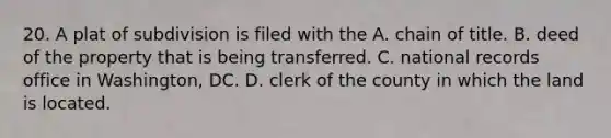 20. A plat of subdivision is filed with the A. chain of title. B. deed of the property that is being transferred. C. national records office in Washington, DC. D. clerk of the county in which the land is located.