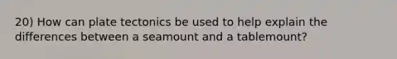 20) How can plate tectonics be used to help explain the differences between a seamount and a tablemount?