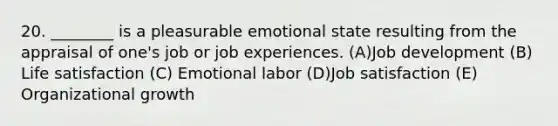 20. ________ is a pleasurable emotional state resulting from the appraisal of one's job or job experiences. (A)Job development (B) Life satisfaction (C) Emotional labor (D)Job satisfaction (E) Organizational growth