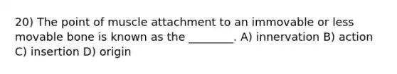 20) The point of muscle attachment to an immovable or less movable bone is known as the ________. A) innervation B) action C) insertion D) origin